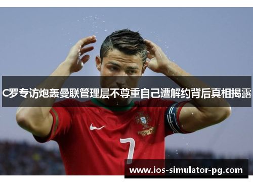 C罗专访炮轰曼联管理层不尊重自己遭解约背后真相揭露