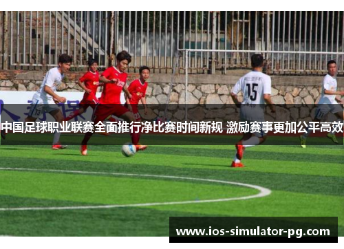 中国足球职业联赛全面推行净比赛时间新规 激励赛事更加公平高效