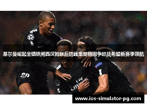 基尔曼崛起坐镇铁闸西汉姆联后防线重塑稳固争欧战希望新赛季领航