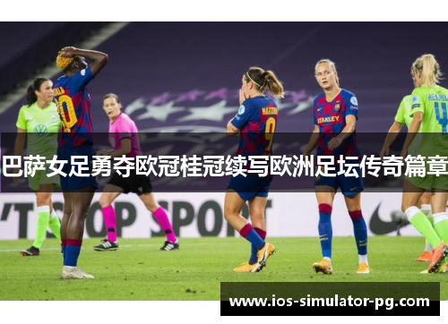 巴萨女足勇夺欧冠桂冠续写欧洲足坛传奇篇章