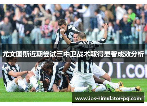 尤文图斯近期尝试三中卫战术取得显著成效分析