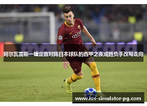 阿尔瓦雷斯一锤定音对阵日本球队的西甲之夜成胜负手改写走向