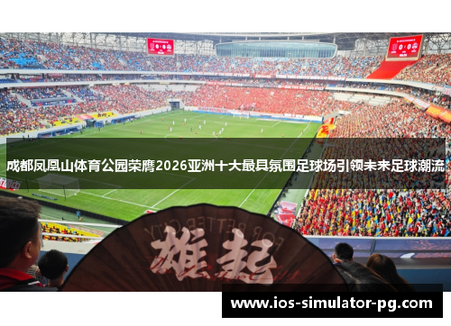 成都凤凰山体育公园荣膺2026亚洲十大最具氛围足球场引领未来足球潮流